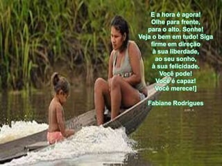 E a hora é agora!
    Olhe para frente,
   para o alto. Sonhe!
Veja o bem em tudo! Siga
    firme em direção
     à sua liberdade,
      ao seu sonho,
     à sua felicidade.
        Você pode!
      Você é capaz!
      Você merece!]

   Fabiane Rodrigues
 