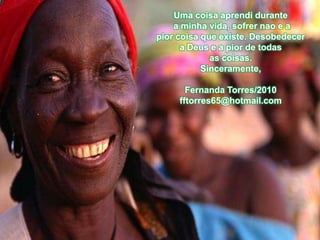 Uma coisa aprendi durante
    a minha vida, sofrer nao e a
pior coisa que existe. Desobedecer
      a Deus e a pior de todas
             as coisas.
           Sinceramente,

       Fernanda Torres/2010
     fftorres65@hotmail.com
 