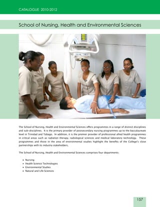 157
CATALOGUE 2010-2012
School of Nursing, Health and Environmental Sciences
The School of Nursing, Health and Environmental Sciences offers programmes in a range of distinct disciplines
and sub-disciplines. It is the primary provider of postsecondary nursing programmes up to the baccalaureate
level in Trinidad and Tobago. In addition, it is the premier provider of professional allied health programmes
in critical areas such as radiation therapy, radiological sciences and medical laboratory technology. These
programmes and those in the area of environmental studies highlight the benefits of the College’s close
partnerships with its industry stakeholders.
The School of Nursing, Health and Environmental Sciences comprises four departments:
• Nursing
• Health Science Technologies
• Environmental Studies
• Natural and Life Sciences
 