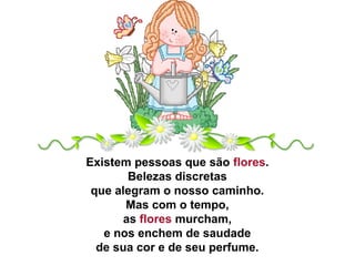 Existem pessoas que são flores.
Belezas discretas
que alegram o nosso caminho.
Mas com o tempo,
as flores murcham,
e nos enchem de saudade
de sua cor e de seu perfume.
 