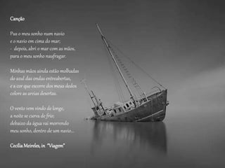 Canção
Pus o meu sonho num navio
e o navio em cima do mar;
- depois, abri o mar com as mãos,
para o meu sonho naufragar.
Minhas mãos ainda estão molhadas
do azul das ondas entreabertas,
e a cor que escorre dos meus dedos
colore as areias desertas.
O vento vem vindo de longe,
a noite se curva de frio;
debaixo da água vai morrendo
meu sonho, dentro de um navio...
CecíliaMeireles,in “Viagem”
 