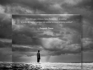 Descobri que a leitura é uma forma servil de sonhar.
Se tenho de sonhar, porque não sonhar os meus próprios sonhos?
Fernando Pessoa
 