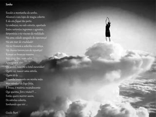 Sonho
Escalei a montanha do sonho,
Alcancei o seu topo de magia coberto
E do céu fiquei tão perto.
Lá embaixo, no vale estreito, apertado
Entre vertentes íngremes e agrestes,
Serpenteia o rio viscoso da realidade.
Há uma cidade apagada de esperança!
Há um mar de crueldade!
Há no Homem a soberba e a cobiça,
Há chuvas torrenciais de injustiça!
Rompo as brancas nuvens,
Não sinto frio, nem calor,
Apaziguei a dor.
Oh sonho, traz-me a total escuridão!
Quero ver nascer uma estrela,
Quero tê-la
Pousada levemente em minha mão.
Mas estrela é de fogo feita,
É brasa, é matéria incandescente
Que queima, fere e mata!!! ...
Então quero morrer assim,
De estrelas coberta,
Sonhando que vivi ...
Guida Burt
 