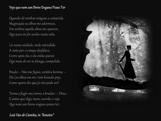 VejoquenemumBreveEnganoPosso Ter
Quando de minhas mágoas a comprida
Maginação os olhos me adormece,
Em sonhos aquela alma me aparece,
Que para mi foi sonho nesta vida.
Lá numa soidade, onde estendida
A vista por o campo desfalece,
Corro após ela; e ela então parece
Que mais de mi se alonga, compelida.
Brado: − Não me fujais, sombra benina. −
Ela (os olhos em mi c'um brando pejo,
Como quem diz que já não pode ser)
Torna a fugir-me; torno a bradar: − Dina...
E antes que diga mene, acordo, e vejo
Que nem um breve engano posso ter.
LuísVazdeCamões,in"Sonetos"
 