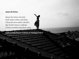 ApesardasRuínas
Apesar das ruínas e da morte,
Onde sempre acabou cada ilusão,
A força dos meus sonhos é tão forte,
Que de tudo renasce a exaltação
E nunca as minhas mãos ficam vazias.
Sophiade MelloBreynerAndresen,in“AntologiaPoética”
 