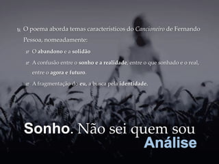    O poema aborda temas característicos do Cancioneiro de Fernando
    Pessoa, nomeadamente:
       O abandono e a solidão

       A confusão entre o sonho e a realidade, entre o que sonhado e o real,
        entre o agora e futuro.

       A fragmentação do eu, a busca pela identidade.




    Sonho. Não sei quem sou
 