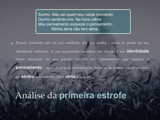 Sonho. Não sei quem sou neste momento.
                 Durmo sentindo-me. Na hora calma
                 Meu pensamento esquece o pensamento,
                        Minha alma não tem alma.


   Pessoa, tentando sair da sua condição, diz que sonha - assim se perde da sua

    identidade redutora. A sua inquietante incerteza em relação à sua   identidade
    (tema marcante da sua poesia) traz-lhe um "pensamento que esquece o

    pensamento      - quer dizer que, sonhando-se, deixa-se de pensar - quer ser todo

    ele sonho e dormência. Nem alma deseja ter.




    Análise da primeira estrofe
 