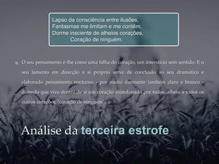 Lapso da consciência entre ilusões,
                 Fantasmas me limitam e me contêm.
                 Dorme insciente de alheios corações,
                        Coração de ninguém.



   O seu pensamento é-lhe como uma falha do coração, um interstício sem sentido. E o

    seu lamento em direcção a si próprio serve de conclusão ao seu dramático e

    elaborado pensamento nocturno - por muito dormente também claro e branco -

    dizendo que vive dentro de si um coração abandonado por todos, alheio a todos os

    outros corações, "coração de ninguém".




    Análise da terceira estrofe
 