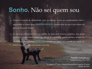 Sonho. Não sei quem sou
   Verdadeira canção de abandonado, sem, no entanto, nunca ser completamente triste e

    angustiada, os versos deste   poema-canção revelam bem do que ia por dentro da
    alma de Fernando Pessoa.


   As palavras revelam-se como um espelho da alma deste homem complexo, mas afinal
    humano, e as suas frases, mesmo que difíceis de interpretar, vertem apenas a emoção de

    um homem triste, deixado      sozinho,   metade por opção sua, metade por opção do
    destino que assim tinha desenhado a sua vida.




                                                                          Trabalho realizado por:
                                                                     •   Catarina Cruz, nº4 – 12ºF

                                             Português 12º ano – Escola Secundária Augusto Gomes
                                                                                    Junho de 2011
 