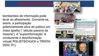 bombardeio de informação pode
levar ao alheamento. Converte-se,
assim, a participação
potencialmente ativa do público em
mass apathy ( “atitude passiva da
maioria”). A “superinformação” é
conducente à desinformação
virtual( POLISTSCHUCK e TRINTA,
2003: 91).
FUNÇÃO NARCOTIZANTE
 