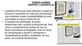 • Lazaferld afirma que cada indivíduo é capaz de
procurar e encontrar um meio de comunicação
cujo conteúdo mostre compatibilidade às suas
convicções e a seus modos de ver.
• O excesso de informação, às quais
disseminam sem, contudo hierarquizá-las, bem
como o entretenimento ruidoso de que se
fazem provedores privilegiados, leva os meios
de comunicação a aturdir e entorpecer a
sensibilidade do público, resultando, de sua
parte, um evidente desinteresse.
FUNÇÃO da MÍDIA
[MERTON e LAZARSFELD]
 