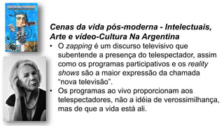 Cenas da vida pós-moderna - Intelectuais,
Arte e vídeo-Cultura Na Argentina
• O zapping é um discurso televisivo que
subentende a presença do telespectador, assim
como os programas participativos e os reality
shows são a maior expressão da chamada
“nova televisão”.
• Os programas ao vivo proporcionam aos
telespectadores, não a idéia de verossimilhança,
mas de que a vida está ali.
 