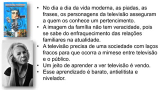 • No dia a dia da vida moderna, as piadas, as
frases, os personagens da televisão asseguram
a quem os conhece um pertencimento.
• A imagem da família não tem veracidade, pois
se sabe do enfraquecimento das relações
familiares na atualidade.
• A televisão precisa de uma sociedade com laços
fracos para que ocorra a mimese entre televisão
e o público.
• Um jeito de aprender a ver televisão é vendo.
• Esse aprendizado é barato, antielitista e
nivelador.
 
