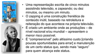 • Uma representação escrita de cinco minutos
assistindo televisão, e zapeando; ou dez
minutos, ou mesmo um minuto.
• O zapping é uma construção frenética de
conteúdo inútil, baseado na retroleitura e
reiteração do que acontece na própria televisão.
• É criado um ambiente onde as produções – de
nível nacional e/ou mundial – apresentem o
menor risco possível.
• É “compreensível” pelo altíssimo custo [criando
poucas oportunidades para errar] e manutenção
de um certo status quo, sendo mais “seguro”
para quem alcança este status.
 