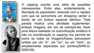 O zapping suscita uma série de questões
interessantes. Entre elas, evidentemente, a
liberdade do espectador, exercida com a rapidez
com que se percorreria um shopping center a
bordo de um ônibus espacial atômico. Toda
parada implica uma atividade suplementar:
enlaçar imagens, em vez de sobrepô-las, fazer
uma leitura baseada na subordinação sintática e
não na coordenação (o zapping nos permite ler
como se todas as imagens/frases estivessem
unidas por um "e", um "ou", ou um "nem", ou
simplesmente separadas por pontos)(SARLO,
2000:59).
 