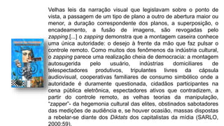 Velhas leis da narração visual que legislavam sobre o ponto de
vista, a passagem de um tipo de plano a outro de abertura maior ou
menor, a duração correspondente dos planos, a superposição, o
encadeamento, a fusão de imagens, são revogadas pelo
zapping.[...] o zapping demonstra que a montagem caseira conhece
uma única autoridade: o desejo à frente da mão que faz pulsar o
controle remoto. Como muitos dos fenômenos da indústria cultural,
o zapping parece uma realização cheia de democracia: a montagem
autosugerida pelo usuário, indústrias domiciliares de
telespectadores produtivos, tripulantes livres da cápsula
audiovisual, cooperativas familiares de consumo simbólico onde a
autoridade é duramente questionada, cidadãos participantes na
cena pública eletrônica, espectadores ativos que contradizem, a
partir do controle remoto, as velhas teorias da manipulação,
“zapper”- da hegemonia cultural das elites, obstinados sabotadores
das medições de audiência e, se houver ocasião, massas dispostas
a rebelar-se diante dos Diktats dos capitalistas da mídia (SARLO,
2000:59).
 