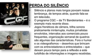 • Silêncio e planos mais longos povoam nossa
lembrança, de tempos atrás, quando fala-se
em televisão.
• O programa CQC – da TV Bandeirantes – é o
exemplo mais recente disso.
• Jogos frenéticos de câmera, trilha sonora
praticamente ininterrupta, muitos jornalistas
envolvidos, intervalos aos comerciais pouco
frequentes, organização semanal de quadros
são algumas das características. Fora o humor
e os videografismos – desenhos que brincam
com os entrevistadores e entrevistados – que
deixam pouco tempo para a reflexão a este
turbilhão de informações e imagens recebidas.
PERDA DO SILÊNCIO
 