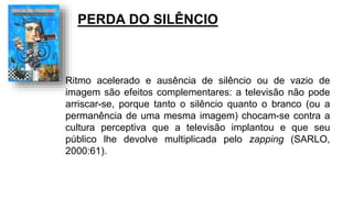 Ritmo acelerado e ausência de silêncio ou de vazio de
imagem são efeitos complementares: a televisão não pode
arriscar-se, porque tanto o silêncio quanto o branco (ou a
permanência de uma mesma imagem) chocam-se contra a
cultura perceptiva que a televisão implantou e que seu
público lhe devolve multiplicada pelo zapping (SARLO,
2000:61).
PERDA DO SILÊNCIO
 