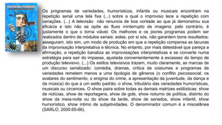 Os programas de variedades, humorísticos, infantis ou musicais encontram na
repetição serial uma tela fixa (...) sobre a qual o improviso tece a repetição com
variações. (...) A televisão não renuncia de boa vontade ao que já demonstrou sua
eficácia e isto não se opõe ao fluxo ininterrupto de imagens; pelo contrário, é
justamente o que o torna viável. Os melhores e os piores programas podem ser
realizados dentro de módulos seriais: estes, por si sós, não garantem bons resultados;
asseguram, isto sim, um modo de produção em que a repetição compensa as lacunas
da improvisação interpretativa e técnica. No entanto, por mais detestável que pareça a
afirmação, a repetição banaliza as improvisações interpretativas e se converte numa
estratégia para sair do impasse, ajustada convenientemente à escassez do tempo de
produção televisivo. (...) Os estilos televisivos trazem, muito claramente, as marcas de
um discurso serializado: comédia, dramas, crítica de costumes e programas de
variedades remetem menos a uma tipologia de gêneros (o conflito psicossocial, os
avatares do sentimento, o enigma do crime, a apresentação da juventude, da dança e
da música) do que a um estilo padrão: o show, tributário das variedades humorísticas,
musicais ou circences. O show paira sobre todas as demais matrizes estilísticas: show
de notícias, show de reportagens, show de gols, show noturno de política, distinto do
show da meia-noite ou do show da tarde, show de seriados, show infantil, show
humorístico, show íntimo de subjetividades. O denominador comum é a miscelânea
(SARLO, 2000:65-66).
 