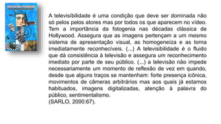 A televisíbilidade é uma condição que deve ser dominada não
só pelos pelos atores mas por todos os que aparecem no vídeo.
Tem a importância da fotogenia nas décadas clássica de
Hollywood. Assegura que as imagens pertençam a um mesmo
sistema de apresentação visual, as homogeneíza e as torna
imediatamente reconhecíveis. (...) A televisibilidade é o fluido
que dá consistência à televisão e assegura um reconhecimento
imediato por parte de seu público. (...) a televisão não impede
necessariamente um momento de reflexão de vez em quando,
desde que alguns traços se mantenham: forte presença icônica,
movimentos de câmeras arbitrários mas aos quais já estamos
habituados, imagens digitalizadas, atenção à palavra do
público, sentimentalismo.
(SARLO, 2000:67).
 