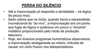 • Até a improvisação já responde a serialidade – na lógica
do pouco risco.
• Sarlo coloca que no início, quando havia a necessidade
incondicional do “ao vivo”, a improvisação era um ponto
que fugia da lógica e quebrava um pouco o “encanto”
midiático proporcionado pelo modo de produção
televisivo.
• Hoje, em diversos programas humorísticos observamos
a improvisação amalgamada ao roteiro, imbuída de
causar um certo frisson nos telespectadores.
PERDA DO SILÊNCIO
 