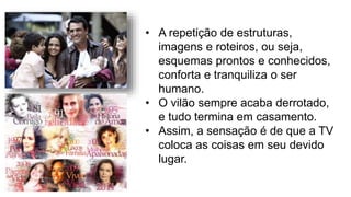 • A repetição de estruturas,
imagens e roteiros, ou seja,
esquemas prontos e conhecidos,
conforta e tranquiliza o ser
humano.
• O vilão sempre acaba derrotado,
e tudo termina em casamento.
• Assim, a sensação é de que a TV
coloca as coisas em seu devido
lugar.
 