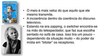 • O meio é mais veloz do que aquilo que ele
mesmo transmite.
• A incoerência dentro da coerência do discurso
televisivo.
• Estando na era zapping, o switcher encontra-se
na mão do telespectador, que faz sua escolha
sentado no sofá de casa. Isso tira um pouco –
dependendo da situação muito – do poder da
mídia em “bitolar” os receptores.
 