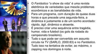 • O Fantástico “o show da vida” é uma revista
eletrônica de variedades que mescla problemas
econômicos e as banalidades da vida.
• Para um programa, com duração de quase duas
horas e que precede uma segunda-feira, a
dinâmica é justamente a de um sonho acordado:
rápido, ágil, dinâmico e atraente.
• É preciso criar uma sequência entre tragédia,
humor, vida e futebol (os gols da rodada do
campeonato brasileiro).
• Tudo o que pode ser convertido em assunto
circula na TV (SARLO, 2000:83) e no Fantástico.
Tudo isso na tentativa de evitar, ao máximo, o
zapping nos domingos à noite.
 