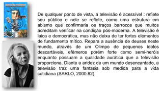De qualquer ponto de vista, a televisão é acessível : reflete
seu público e nele se reflete, como uma estrutura em
abismo que confirmaria os traços barrocos que muitos
acreditam verificar na condição pós-moderna. A televisão é
laica e democrática, mas não deixa de ter fortes elementos
de fundamento mítico. Repara a ausência de deuses neste
mundo, através de um Olimpo de pequenos ídolos
descartáveis, efêmeros porém forte como semi-heróis
enquanto possuam a qualidade aurática que a televisão
proporciona. Diante a aridez de um mundo desencantado, a
televisão traz uma fantasia sob medida para a vida
cotidiana (SARLO, 2000:82).
 