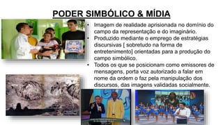 PODER SIMBÓLICO & MÍDIA
• Imagem de realidade aprisionada no domínio do
campo da representação e do imaginário.
• Produzido mediante o emprego de estratégias
discursivas [ sobretudo na forma de
entretenimento] orientadas para a produção do
campo simbólico.
• Todos os que se posicionam como emissores de
mensagens, porta voz autorizado a falar em
nome da ordem o faz pela manipulação dos
discursos, das imagens validadas socialmente.
 