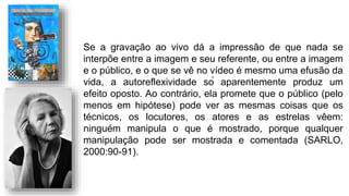 Se a gravação ao vivo dá a impressão de que nada se
interpõe entre a imagem e seu referente, ou entre a imagem
e o público, e o que se vê no vídeo é mesmo uma efusão da
vida, a autoreflexividade só aparentemente produz um
efeito oposto. Ao contrário, ela promete que o público (pelo
menos em hipótese) pode ver as mesmas coisas que os
técnicos, os locutores, os atores e as estrelas vêem:
ninguém manipula o que é mostrado, porque qualquer
manipulação pode ser mostrada e comentada (SARLO,
2000:90-91).
 