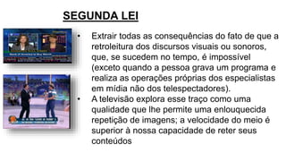 SEGUNDA LEI
• Extrair todas as consequências do fato de que a
retroleitura dos discursos visuais ou sonoros,
que, se sucedem no tempo, é impossível
(exceto quando a pessoa grava um programa e
realiza as operações próprias dos especialistas
em mídia não dos telespectadores).
• A televisão explora esse traço como uma
qualidade que lhe permite uma enlouquecida
repetição de imagens; a velocidade do meio é
superior à nossa capacidade de reter seus
conteúdos
 