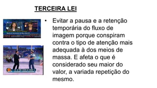 • Evitar a pausa e a retenção
temporária do fluxo de
imagem porque conspiram
contra o tipo de atenção mais
adequada à dos meios de
massa. E afeta o que é
considerado seu maior do
valor, a variada repetição do
mesmo.
TERCEIRA LEI
 
