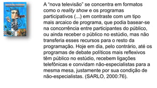 A “nova televisão” se concentra em formatos
como o reality show e os programas
participativos (...) em contraste com um tipo
mais arcaico de programa, que podia basear-se
na concorrência entre participantes do público,
ou ainda receber o público no estúdio, mas não
transferia esses recursos para o resto da
programação. Hoje em dia, pelo contrário, até os
programas de debate políticos mais reflexivos
têm público no estúdio, recebem ligações
telefônicas e convidam não-especialistas para a
mesma mesa, justamente por sua condição de
não-especialistas. (SARLO, 2000:76).
 