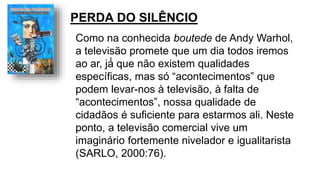Como na conhecida boutede de Andy Warhol,
a televisão promete que um dia todos iremos
ao ar, já́ que não existem qualidades
específicas, mas só “acontecimentos” que
podem levar-nos à televisão, à falta de
“acontecimentos”, nossa qualidade de
cidadãos é suficiente para estarmos ali. Neste
ponto, a televisão comercial vive um
imaginário fortemente nivelador e igualitarista
(SARLO, 2000:76).
PERDA DO SILÊNCIO
 