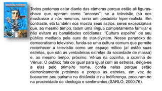 Todos podemos estar diante das câmeras porque estão ali figuras-
chave que operam como “ancoras”; se a televisão (só nos
mostrasse a nós mesmos, seria um pesadelo hiper-realista. Em
contraste, ela também nos mostra seus astros, seres excepcionais
que, ao mesmo tempo, falam uma língua completamente familiar e
não evitam as banalidades cotidianas. “Cultura espelho” de seu
público mediada pela aura do star-siystem. Nesse paradoxo do
democratismo televisivo, funda-se uma cultura comum que permite
reconhecer a televisão como um espaço mítico (aí estão suas
estrelas, que são as verdadeiras estrelas da sociedade de massa)
e, ao mesmo tempo, próximo: Vênus na cozinha, a cozinha de
Vênus. O público fala de igual para igual com as estrelas, dirige-se
a elas pelo primeiro nome, confia nelas porque estão
eletronicamente próximas e porque as estrelas, em vez de
basearem seu carisma na distância e na indiferença, procuram-no
na proximidade de ideologia e sentimentos (SARLO, 2000:76).
 