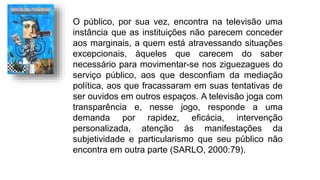 O público, por sua vez, encontra na televisão uma
instância que as instituições não parecem conceder
aos marginais, a quem está atravessando situações
excepcionais, àqueles que carecem do saber
necessário para movimentar-se nos ziguezagues do
serviço público, aos que desconfiam da mediação
política, aos que fracassaram em suas tentativas de
ser ouvidos em outros espaços. A televisão joga com
transparência e, nesse jogo, responde a uma
demanda por rapidez, eficácia, intervenção
personalizada, atenção ás manifestações da
subjetividade e particularismo que seu público não
encontra em outra parte (SARLO, 2000:79).
 
