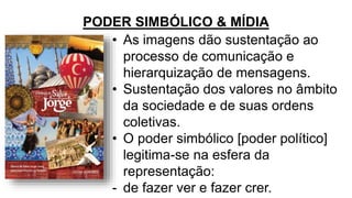 PODER SIMBÓLICO & MÍDIA
• As imagens dão sustentação ao
processo de comunicação e
hierarquização de mensagens.
• Sustentação dos valores no âmbito
da sociedade e de suas ordens
coletivas.
• O poder simbólico [poder político]
legitima-se na esfera da
representação:
- de fazer ver e fazer crer.
 