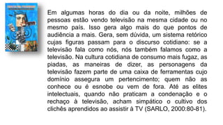 Em algumas horas do dia ou da noite, milhões de
pessoas estão vendo televisão na mesma cidade ou no
mesmo país. Isso gera algo mais do que pontos de
audiência a mais. Gera, sem dúvida, um sistema retórico
cujas figuras passam para o discurso cotidiano: se a
televisão fala como nós, nós também falamos como a
televisão. Na cultura cotidiana de consumo mais fugaz, as
piadas, as maneiras de dizer, as personagens da
televisão fazem parte de uma caixa de ferramentas cujo
domínio assegura um pertencimento; quem não as
conhece ou é esnobe ou vem de fora. Até as elites
intelectuais, quando não praticam a condenação e o
rechaço à televisão, acham simpático o cultivo dos
clichês aprendidos ao assistir à TV (SARLO, 2000:80-81).
 