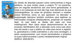 Os clichês da televisão passam como contra-senhas à língua
cotidiana, na qual muitas vezes a própria TV vai buscá-los,
para em seguida devolvê-los sob uma forma generalizada. A
moda e as mudanças de look são hoje mais televisivos do que
cinematográficos: as aulas de ginástica ensinam a modelar
corpos femininos como os que aparecem na televisão; a
programação televisiva também contribuiu para legitimar as
intervenções cirúrgicas embelezadoras, propondo um espelho
ideal, no qual todas as idades são cada vez mais
indistinguíveis. Nem todos esses desenvolvimentos de um
processo identificatório têm a televisão como único polo ativo,
mas ela sonda o que o público no vídeo para tornar a registrá-
lo, generalizá-lo e então submetê-lo a uma nova sondagem, e
assim sucessivamente, num círculo hermenêutico e produtivo
no qual é difícil encontrar o ponto verdadeiramente original.
(SARLO, 2000:80-81).
 