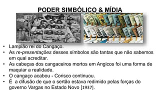 PODER SIMBÓLICO & MÍDIA
• Lampião rei do Cangaço.
• As re-presentações desses símbolos são tantas que não sabemos
em qual acreditar.
• As cabeças dos cangaceiros mortos em Angicos foi uma forma de
maquiar a realidade.
• O cangaço acabou - Corisco continuou.
• É a difusão de que o sertão estava redimido pelas forças do
governo Vargas no Estado Novo [1937].
 
