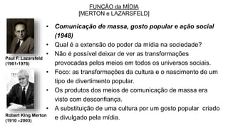 FUNÇÃO da MÍDIA
[MERTON e LAZARSFELD]
• Comunicação de massa, gosto popular e ação social
(1948)
• Qual é a extensão do poder da mídia na sociedade?
• Não é possível deixar de ver as transformações
provocadas pelos meios em todos os universos sociais.
• Foco: as transformações da cultura e o nascimento de um
tipo de divertimento popular.
• Os produtos dos meios de comunicação de massa era
visto com desconfiança.
• A substituição de uma cultura por um gosto popular criado
e divulgado pela mídia.
Paul F. Lazarsfeld
(1901-1976)
Robert King Merton
(1910 –2003)
 