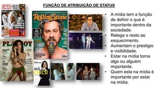 • A mídia tem a função
de definir o que é
importante dentro da
sociedade.
• Relega o resto ao
esquecimento.
• Aumentam o prestigio
e visibilidade.
• Estar na mídia torna
algo ou alguém
importante.
• Quem esta na mídia é
importante por estar
na mídia.
FUNÇÃO DE ATRIBUIÇÃO DE STATUS
 