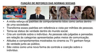 • A mídia reforça os padrões de comportamento tidos como certos dentro
de uma sociedade.
• Transforma esses padrões em referência e vista por milhões de pessoas.
• Torna-se status de verdade dentro do mundo social.
• Cria um controle sobre o indivíduo. As pessoas são julgadas e pensadas
em relação às categorias apresentadas pelos meios de comunicação.
• Atitudes e comportamentos mostrados no cinema ou TV ganham força
de verdade junto ao público.
• São vistos como uma nova forma de controle e coerção sobre o
indivíduo.
FUNÇÃO DE REFORÇO DAS NORMAS SOCIAIS
 