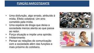 • Uma disfunção, algo errado, atribuído à
mídia. Efeito colateral. Um erro
cometido pela mídia.
• Uma espécie de droga que deixa a
sociedade menos atenta ao que passa
ao redor.
• Força situação e impõe uma opinião.
• Infotenimento
• Pensar as relações de comunicação
com a sociedade além das funções e
mais próximo do cotidiano.
FUNÇÃO NARCOTIZANTE
 