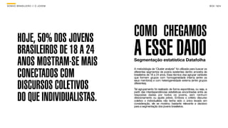 SON H O B R A SILE IRO // O JOV E M                                                                      B O X 1 8 24




         HOJE, 50% DOS JOVENS         COMO CHEGAMOS
         BRASILEIROS DE 18 A 24
         ANOS MOSTRAM-SE MAIS
                                      A ESSE DADO
                                      Segmentação estatística Datafolha


         CONECTADOS COM
                                      A metodologia de ‘Cluster analysis” foi utilizada para buscar os
                                      diferentes segmentos de jovens existentes dentro amostra de
                                      brasileiros de 18 a 24 anos. Essa técnica visa agrupar variáveis
                                      que formem grupos com homogeneidade interna (entre os


         DISCURSOS COLETIVOS
                                      seus membros) e com heterogeneidade externa (entre grupos
                                      diferentes).

                                      Tal agrupamento foi realizado de forma espontânea, ou seja, a


         DO QUE INDIVIDUALISTAS.
                                      partir das interdependências estatísticas encontradas entre as
                                      respostas dadas por todos os jovens, sem nenhum
                                      direcionamento ou ajuste prévio. Embora o critério discurso
                                      coletivo x individualista não tenha sido o único levado em
                                      consideração, ele se mostrou bastante relevante e decisivo
                                      para a segmentação dos jovens brasileiros.
 