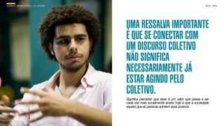 SON H O B R A SILE IRO // O JOV E M                                                       B O X 1 8 24




                                      UMA RESSALVA IMPORTANTE
                                      É QUE SE CONECTAR COM
                                      UM DISCURSO COLETIVO
                                      NÃO SIGNIFICA
                                      NECESSARIAMENTE JÁ
                                      ESTAR AGINDO PELO
                                      COLETIVO.
                                      Significa perceber que esse é um valor que passa a ser
                                      cada vez mais socialmente aceito hoje e que a sociedade
                                      espera que as pessoas adotem essa postura.
 