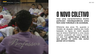 SON H O B R A SILE IRO // O JOV E M                                           B O X 1 8 24




                                      O NOVO COLETIVO
                                      traz uma característica muito
                                      particular: interdependência entre
                                      bem-estar individual e da sociedade.

                                      Diferente dos anos 70, quando o
                                      modelo de atuação coletiva era muito
                                      baseado na ﬁgura do mártir (aquele
                                      que se doava totalmente a uma causa
                                      coletiva, podendo até mesmo morrer
                                      por ela), hoje ganha força a ideia de
                                      que pensar no outro não exclui
                                      pensar em si mesmo.
 