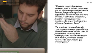 SON H O B R A SILE IRO // O JOV E M                                   B O X 1 8 24



                                      “Eu tento dosar: dar o meu
                                      máximo para a minha causa sem
                                      que eu seja uma pessoa frustrada,
                                      mesmo porque uma pessoa
                                      deprimida nunca vai ser um bom
                                      ativista. A estrutura emocional,
                                      familiar, social, financeira
                                      também são importantes para o
                                      ativismo funcionar bem.   ”

                                      “Se a minha comunidade não
                                      crescer junto comigo não adianta.
                                      Não adianta eu ter minha casa lá
                                      fechadinha, ter tudo, meu
                                      emprego, e em volta na rua todo
                                      mundo mal, correndo vários
                                      riscos. Todo mundo tem que
                                      crescer junto.
                                                   ”
 