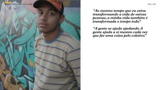 SON H O B R A SILE IRO // O JOV E M                                      B O X 1 8 24



                                      “Ao mesmo tempo que eu estou
                                      transformando a vida de outras
                                      pessoas, a minha vida também é
                                      transformada o tempo todo.”

                                      “A gente se ajuda ajudando. A
                                      gente ajuda a si mesmo cada vez
                                      que faz uma coisa pelo coletivo.
                                                                     ”
 